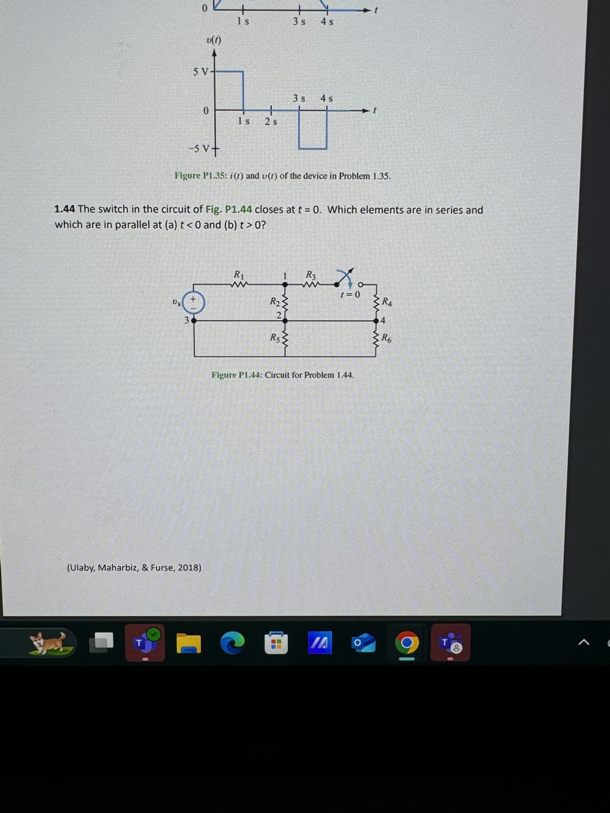 0
v(t)
1 s
5 V-
3 s 4 s
3 s
4 s
0
+
1 s
2 s
-5 V+
Figure P1.35: i(t) and v(t) of the device in Problem 1.35.
1.44 The switch in the circuit of Fig. P1.44 closes at t = 0. Which elements are in series and
which are in parallel at (a) t<0 and (b) t> 0?
3
+1
(Ulaby, Maharbiz, & Furse, 2018)
T
Ri
w
1
R3
www
1=0
R4
4
ww
R6
R2
2
R5
Figure P1.44: Circuit for Problem 1.44.
IA
O
T
Jo
1