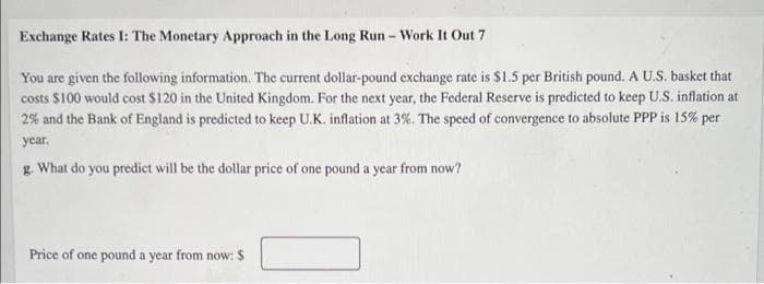 Exchange Rates I: The Monetary Approach in the Long Run - Work It Out 7
You are given the following information. The current dollar-pound exchange rate is $1.5 per British pound. A U.S. basket that
costs $100 would cost $120 in the United Kingdom. For the next year, the Federal Reserve is predicted to keep U.S. inflation at
2% and the Bank of England is predicted to keep U.K. inflation at 3%. The speed of convergence to absolute PPP is 15% per
year.
g. What do you predict will be the dollar price of one pound a year from now?
Price of one pound a year from now: $