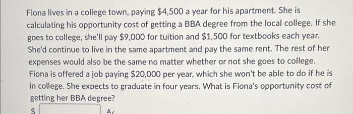 Fiona lives in a college town, paying $4,500 a year for his apartment. She is
calculating his opportunity cost of getting a BBA degree from the local college. If she
goes to college, she'll pay $9,000 for tuition and $1,500 for textbooks each year.
She'd continue to live in the same apartment and pay the same rent. The rest of her
expenses would also be the same no matter whether or not she goes to college.
Fiona is offered a job paying $20,000 per year, which she won't be able to do if he is
in college. She expects to graduate in four years. What is Fiona's opportunity cost of
getting her BBA degree?