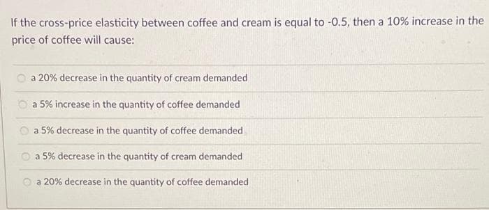 If the cross-price elasticity between coffee and cream is equal to -0.5, then a 10% increase in the
price of coffee will cause:
a 20% decrease in the quantity of cream demanded
a 5% increase in the quantity of coffee demanded
a 5% decrease in the quantity of coffee demanded
a 5% decrease in the quantity of cream demanded
a 20% decrease in the quantity of coffee demanded