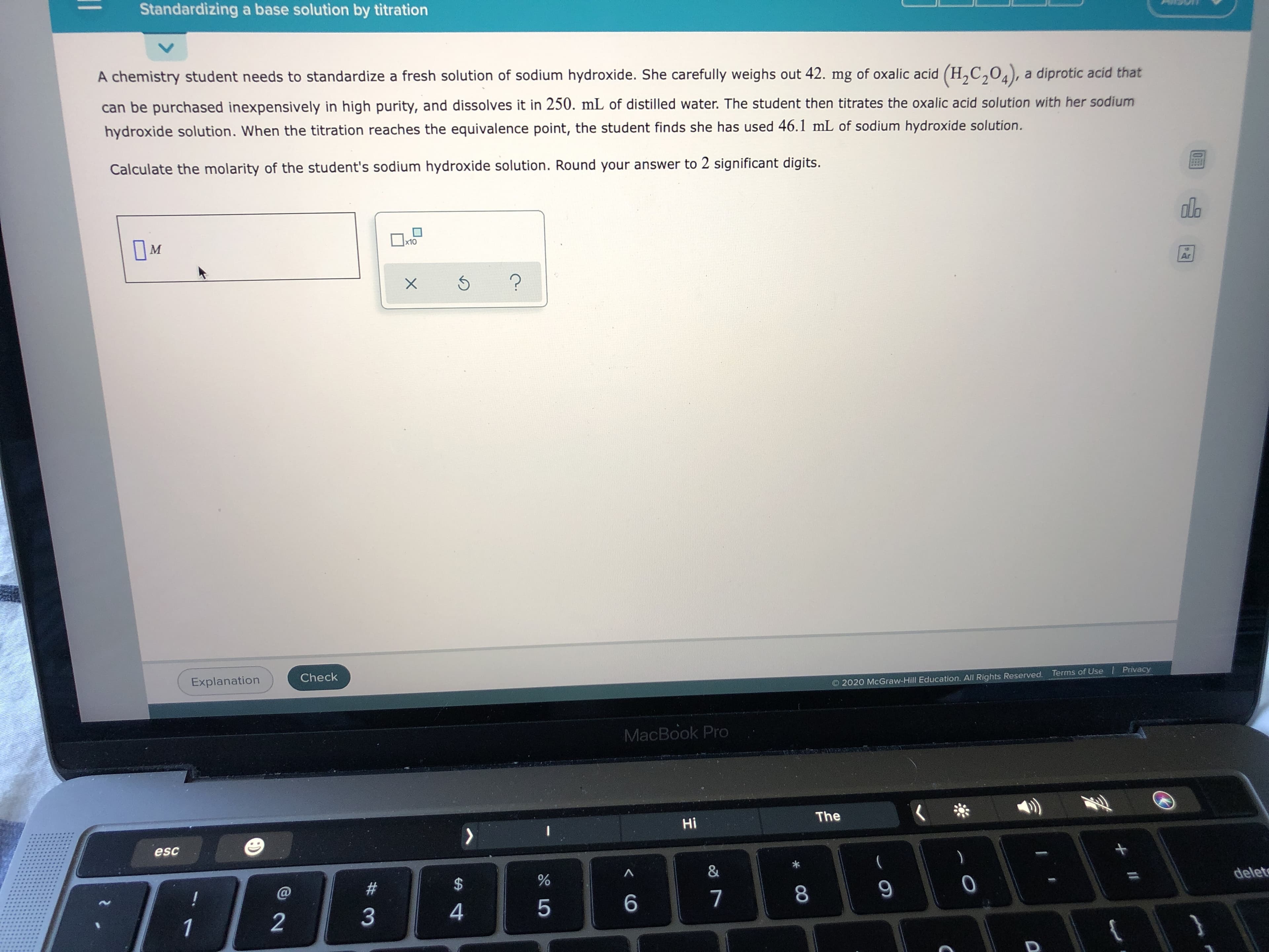 A chemistry student needs to standardize a fresh solution of sodium hydroxide. She carefully weighs out 42. mg of oxalic acid (H,C,04), a diprotic acid that
can be purchased inexpensively in high purity, and dissolves it in 250. mL of distilled water. The student then titrates the oxalic acid solution with her sodium
hydroxide solution. When the titration reaches the equivalence point, the student finds she has used 46.1 mL of sodium hydroxide solution.
Calculate the molarity of the student's sodium hydroxide solution. Round your answer to 2 significant digits.
