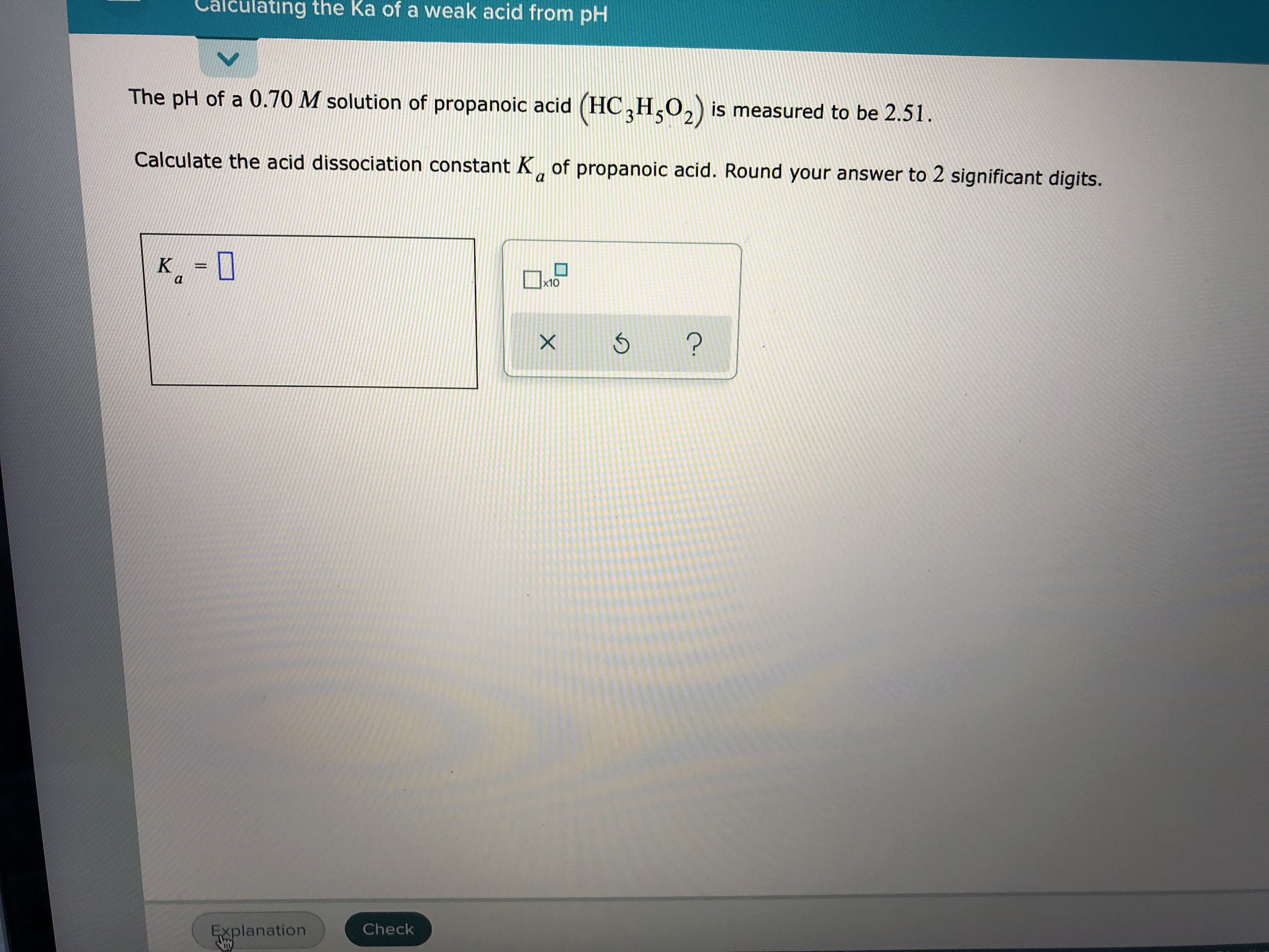 The pH of a 0.70 M solution of propanoic acid (HC,H,0,) is measured to be 2.51.
Calculate the acid dissociation constant K, of propanoic acid. Round your answer to 2 significant digits.
a
