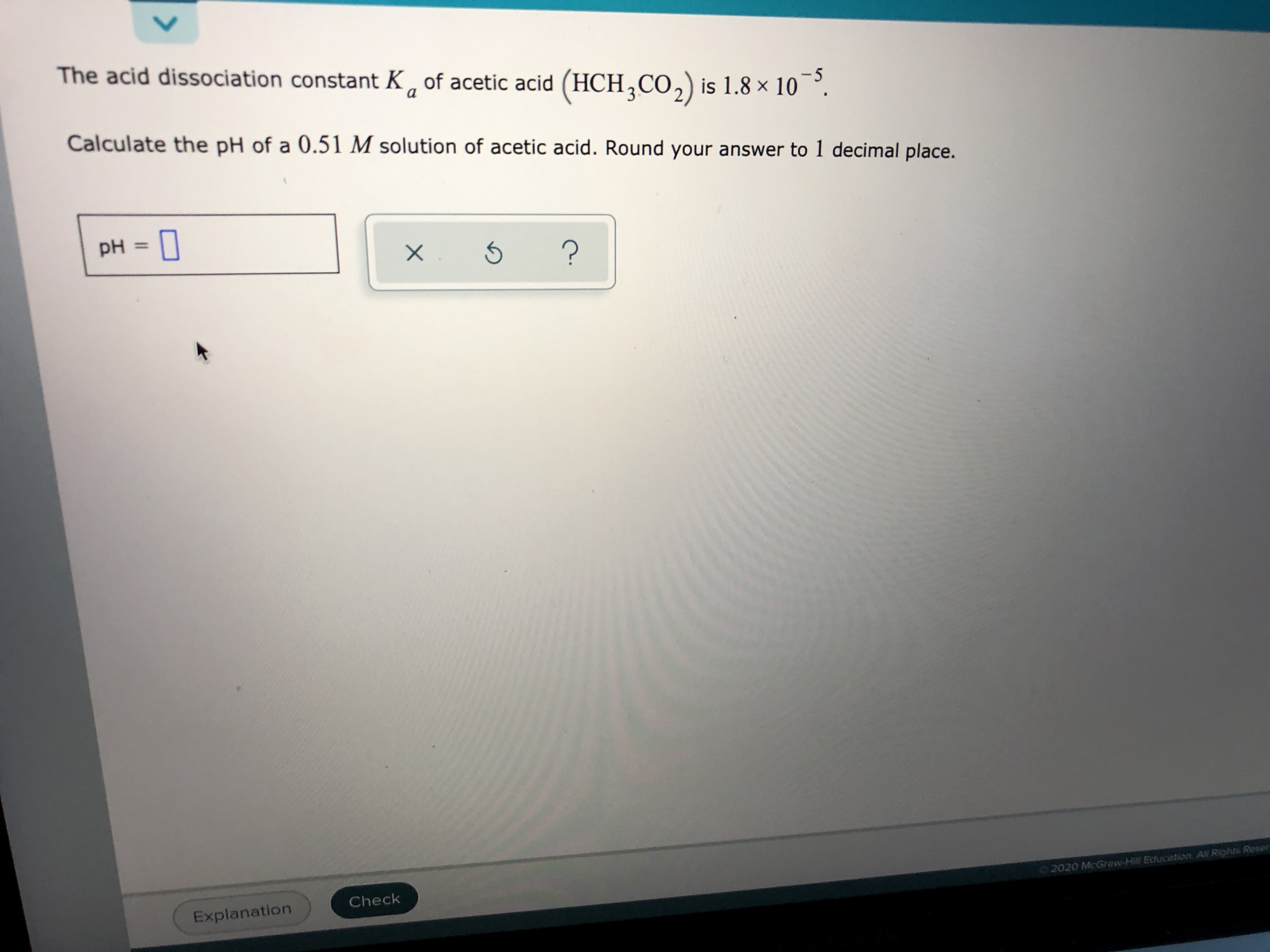 The acid dissociation constant K of acetic acid (HCH,CO,)is 1.8 × 10¯°.
-5
a
Calculate the pH of a 0.51 M solution of acetic acid. Round your answer to 1 decimal place.
pH =
%3D
