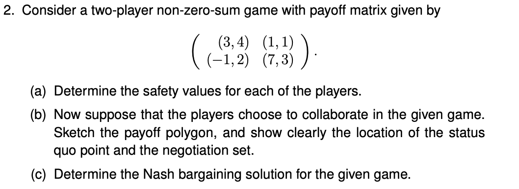 2. Consider a two-player non-zero-sum game with payoff matrix given by
(3, 4) (1,1)
(-1,2) (7,3)
(a) Determine the safety values for each of the players.
(b) Now suppose that the players choose to collaborate in the given game.
Sketch the payoff polygon, and show clearly the location of the status
quo point and the negotiation set.
(c) Determine the Nash bargaining solution for the given game.
