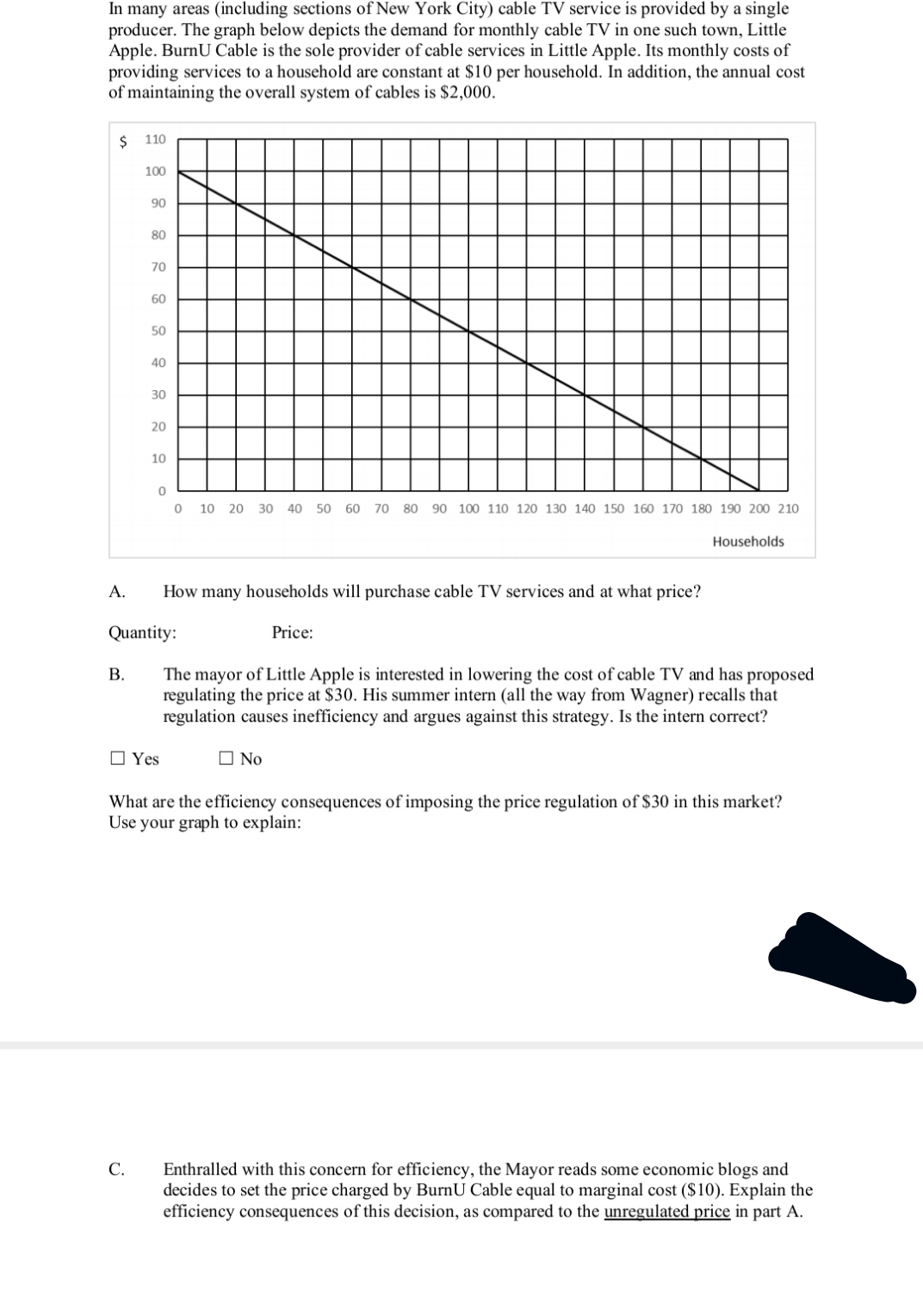 In many areas (including sections of New York City) cable TV service is provided by a single
producer. The graph below depicts the demand for monthly cable TV in one such town, Little
Apple. BurnU Cable is the sole provider of cable services in Little Apple. Its monthly costs of
providing services to a household are constant at $10 per household. In addition, the annual cost
of maintaining the overall system of cables is $2,000.
110
100
90
80
70
60
50
40
30
20
10
10 20
30
40
50 60
70 80
90 100 110 120 130 140 150 160 170 180 190 200 210
Households
A.
How many households will purchase cable TV services and at what price?
Quantity:
Price:
В.
The mayor of Little Apple is interested in lowering the cost of cable TV and has proposed
regulating the price at $30. His summer intern (all the way from Wagner) recalls that
regulation causes inefficiency and argues against this strategy. Is the intern correct?
O Yes
O No
What are the efficiency consequences of imposing the price regulation of $30 in this market?
Use your graph to explain:
Enthralled with this concern for efficiency, the Mayor reads some economic blogs and
decides to set the price charged by BurnU Cable equal to marginal cost ($10). Explain the
efficiency consequences of this decision, as compared to the unregulated price in part A.
С.
