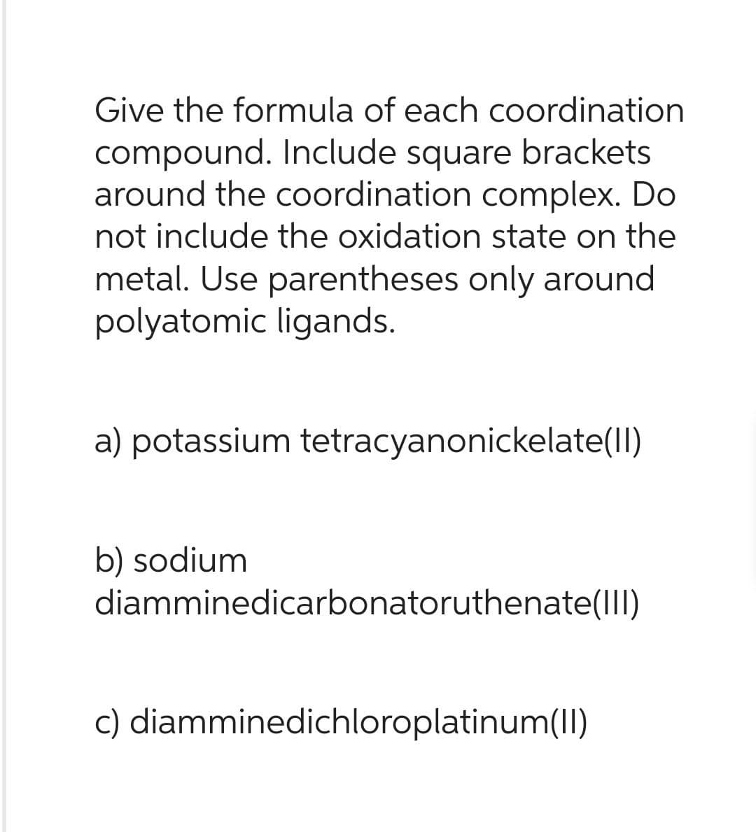 Give the formula of each coordination
compound. Include square brackets
around the coordination complex. Do
not include the oxidation state on the
metal. Use parentheses only around
polyatomic ligands.
a) potassium tetracyanonickelate(II)
b) sodium
diamminedicarbonatoruthenate(III)
c) diamminedichloroplatinum(II)