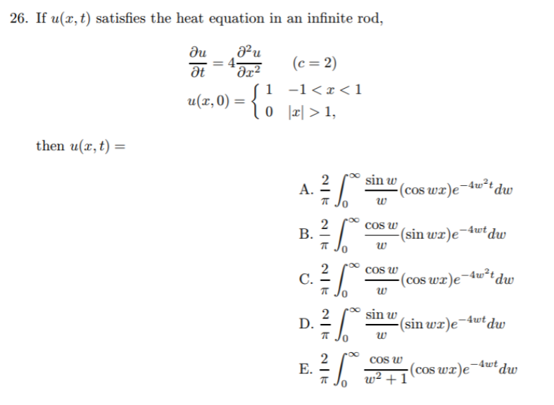 26. If u(x, t) satisfies the heat equation in an infinite rod,
du
at
Əx²
(c = 2)
1 -1< x < 1
0 r| > 1,
u(x,0) =
then u(x,t) =
2
A.
T Jo
sin w
(cos wx)e¬4w²t dw
w
2
cos w
-(sin wx)e¬4wtdw
w
2
C.
T Jo
cos w
(cos wx)e¬dw*tdw
w
2
D.
sin w
(sin wx)e¬4wt dw
w
2
Е.
Cos w
(cos wr)e¬4wt du
w² + 1
B.
