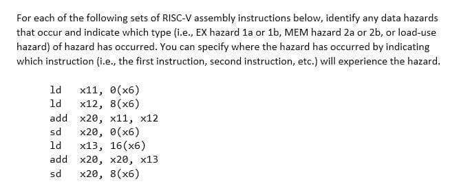 For each of the following sets of RISC-V assembly instructions below, identify any data hazards
that occur and indicate which type (i.e., EX hazard 1a or 1b, MEM hazard 2a or 2b, or load-use
hazard) of hazard has occurred. You can specify where the hazard has occurred by indicating
which instruction (i.e., the first instruction, second instruction, etc.) will experience the hazard.
x11, 0(x6)
x12, 8(x6)
add x20, x11, x12
x20, 0(x6)
x13, 16(x6)
add x20, x20, x13
x20, 8(x6)
ld
ld
sd
ld
sd
