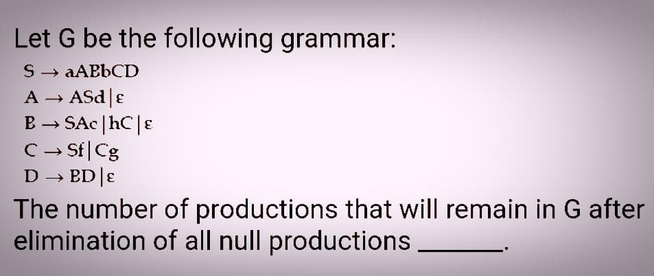 Let G be the following grammar:
S → aABbCD
A - ASd|ɛ
B → SAC |hC |E
C→ Sf|Cg
D - ED |E
The number of productions that will remain in G after
elimination of all null productions
