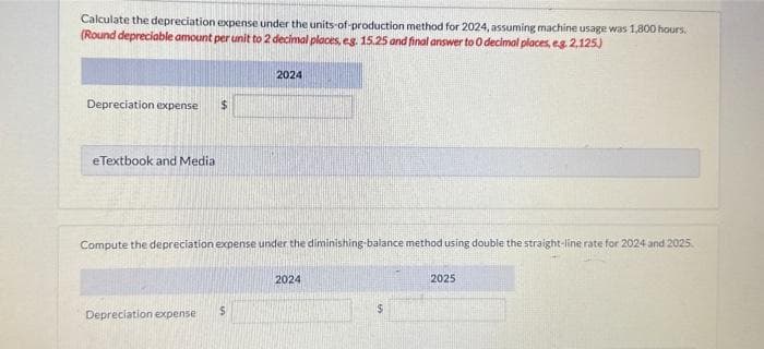 Calculate the depreciation expense under the units-of-production method for 2024, assuming machine usage was 1,800 hours.
(Round depreciable amount per unit to 2 decimal places, eg. 15.25 and final answer to 0 decimal places, e.g. 2,125)
Depreciation expense $
eTextbook and Medial
Compute the depreciation expense under the diminishing-balance method using double the straight-line rate for 2024 and 2025.
Depreciation expense
2024
$
2024
$
2025