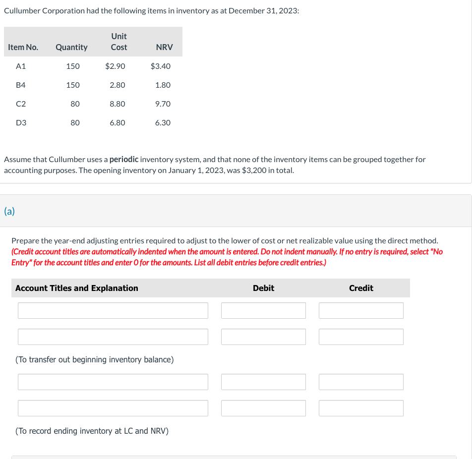 Cullumber Corporation had the following items in inventory as at December 31, 2023:
Item No.
A1
B4
C2
D3
Quantity
(a)
150
150
80
80
Unit
Cost
$2.90
2.80
8.80
6.80
NRV
$3.40
1.80
Account Titles and Explanation
9.70
Assume that Cullumber uses a periodic inventory system, and that none of the inventory items can be grouped together for
accounting purposes. The opening inventory on January 1, 2023, was $3,200 in total.
6.30
Prepare the year-end adjusting entries required to adjust to the lower of cost or net realizable value using the direct method.
(Credit account titles are automatically indented when the amount is entered. Do not indent manually. If no entry is required, select "No
Entry" for the account titles and enter O for the amounts. List all debit entries before credit entries.)
(To transfer out beginning inventory balance)
(To record ending inventory at LC and NRV)
Debit
Credit