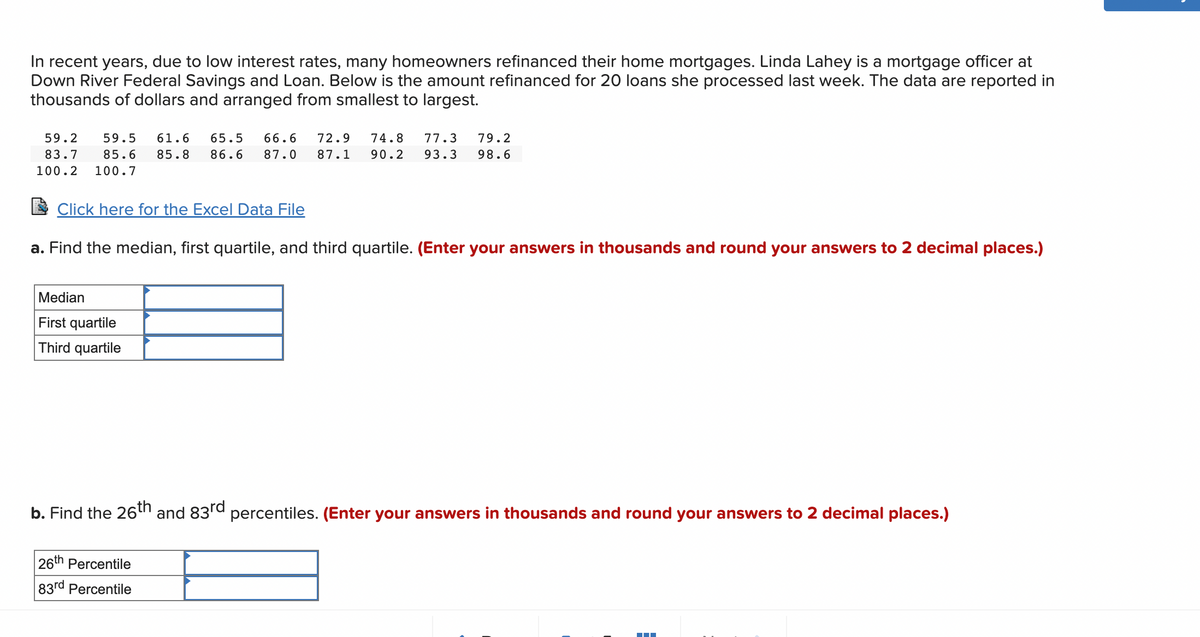 In recent years, due to low interest rates, many homeowners refinanced their home mortgages. Linda Lahey is a mortgage officer at
Down River Federal Savings and Loan. Below is the amount refinanced for 20 loans she processed last week. The data are reported in
thousands of dollars and arranged from smallest to largest.
59.2 59.5 61.6 65.5 66.6 72.9 74.8 77.3 79.2
83.7 85.6 85.8 86.6 87.0 87.1 90.2 93.3 98.6
100.2 100.7
Click here for the Excel Data File
a. Find the median, first quartile, and third quartile. (Enter your answers in thousands and round your answers to 2 decimal places.)
Median
First quartile
Third quartile
b. Find the 26th
26th Percentile
83rd Percentile
and 83rd
percentiles. (Enter your answers in thousands and round your answers to 2 decimal places.)