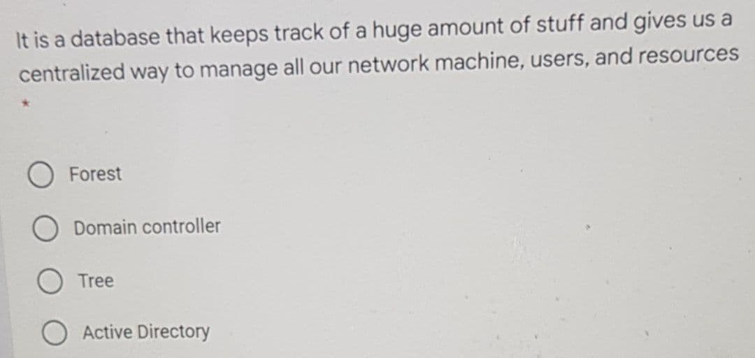 It is a database that keeps track of a huge amount of stuff and gives us a
centralized way to manage all our network machine, users, and resources
Forest
Domain controller
Tree
O Active Directory
