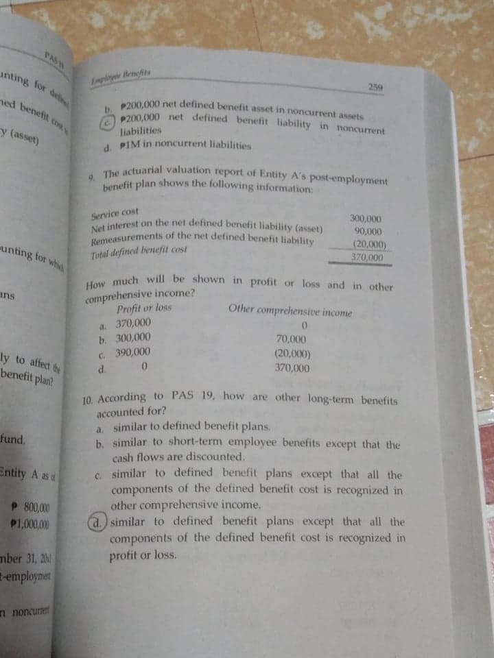 Net interest on the net defined benefit liability (asset)
Remeasurements of the net defined benefit liability
benefit plan shows the following information:
How much will be shown in profit or loss and in other
9. The actuarial valuation report of Entity A's post-employment
c. P200,000 net defined benefit liability in noncurrent
P200,000 net defined benefit asset in noncurrent assets
unting for de
PAS
259
Emplayer Benefits
ned benefit
liabilities
y (asset)
d. PIM in noncurrent liabilities
300,000
Service cost
90,000
(20,000)
370,000
unting for whid
Total defined benefit cost
comprehensive income?
Profit or loss
ans
Other comprehensive income
a. 370,000
b. 300,000
C. 390,000
d.
70,000
(20,000)
370,000
ly to affect te
benefit plan?
10. According to PAS 19, how are other long-term benefits
accounted for?
a. similar to defined benefit plans.
b. similar to short-term employee benefits except that the
cash flows are discounted.
C. similar to defined benefit plans except that all the
components of the defined benefit cost is recognized in
other comprehensive income.
a.) similar to defined benefit plans except that all the
components of the defined benefit cost is recognized in
profit or loss.
fund.
Entity A as d
P 800,000
P1,000,00
mber 31, 20
-employmet
n noncurret
