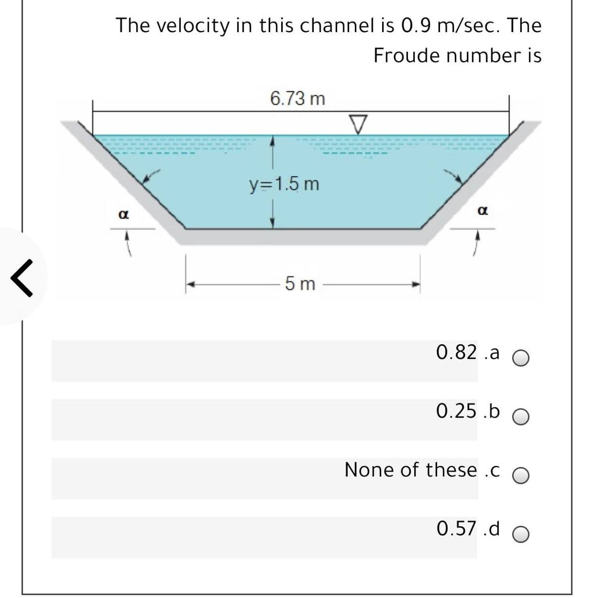 The velocity in this channel is 0.9 m/sec. The
Froude number is
6.73 m
y=1.5 m
5 m
0.82 .a O
0.25 .b O
None of these .c O
0.57.d O
