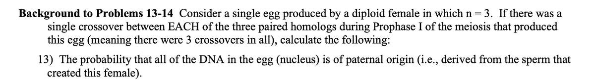 ### Background to Problems 13-14

Consider a single egg produced by a diploid female in which n = 3. If there was a single crossover between EACH of the three paired homologs during Prophase I of the meiosis that produced this egg (meaning there were 3 crossovers in all), calculate the following:

13. The probability that all of the DNA in the egg (nucleus) is of paternal origin (i.e., derived from the sperm that created this female).

(Note: There are no graphs or diagrams present in the provided text to describe.)