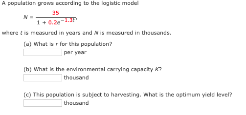 ## Population Growth According to the Logistic Model

The population growth follows the logistic model described by the formula:

\[ N = \frac{35}{1 + 0.2e^{-1.3t}} \]

where \( t \) is measured in years and \( N \) is measured in thousands.

### Questions:

**(a) What is \( r \) for this population?**

\_\_\_\_\_\_\_\_\_\_\_ per year

**(b) What is the environmental carrying capacity \( K \)?**

\_\_\_\_\_\_\_\_\_\_\_ thousand

**(c) This population is subject to harvesting. What is the optimum yield level?**

\_\_\_\_\_\_\_\_\_\_\_ thousand