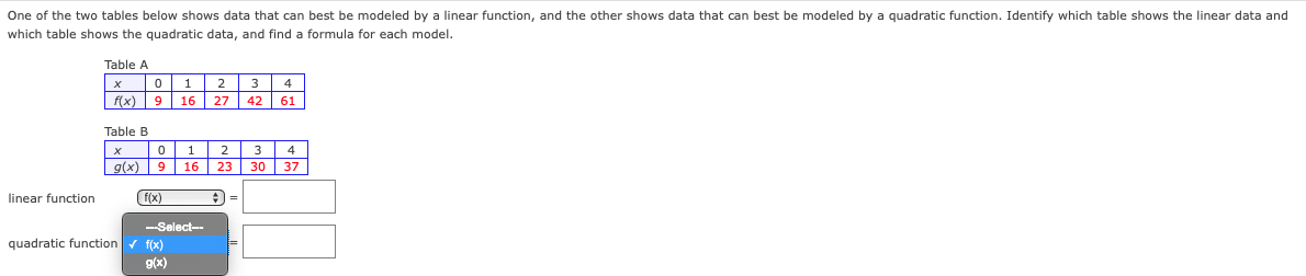 ### Identifying Data Models: Linear vs. Quadratic Functions

#### Introduction
One of the two tables below shows data that can best be modeled by a linear function, and the other shows data that can best be modeled by a quadratic function. Identify which table shows the linear data and which table shows the quadratic data, and find a formula for each model.

#### Table A
| x | 0 | 1 | 2 | 3 | 4 |
|---|---|---|---|---|---|
| f(x) | 9 | 16 | 27 | 42 | 61 |

#### Table B
| x | 0 | 1 | 2 | 3 | 4 |
|---|---|---|---|---|---|
| g(x) | 9 | 16 | 23 | 30 | 37 |

#### Linear Function Analysis
You can use the drop-down menu to select which function (f(x) or g(x)) corresponds to the linear function. Based on the examination of the data in Table A and Table B, it appears that the values in Table B increase by a constant amount (linear behavior), whereas the values in Table A do not increase by a constant amount (indicative of quadratic behavior).

| x  | 0  | 1  | 2  | 3  | 4  |
|----|----|----|----|----|----|
| g(x)| 9  | 16 | 23 | 30 | 37 |

#### Quadratic Function Analysis
The values in Table A can be shown to follow a quadratic pattern. The differences between consecutive terms show a second difference that is constant, indicating a quadratic function.

| x   | 0  | 1  | 2  | 3  | 4  |
|-----|----|----|----|----|----|
| f(x)| 9  | 16 | 27 | 42 | 61 |

#### Conclusion
By analyzing the tables, you can identify:
- Table A displays the quadratic data.
- Table B displays the linear data.

Select the function using the drop-down menu accordingly and input the formulas for each model.

Make sure to verify your calculations or use technology to assist in finding the exact formulas.

### Interactive Components
- **Drop-down Menu**: Use the provided drop-down menu to select `f(x)`