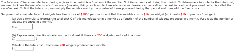 ### Understanding Total Cost in Manufacturing

The **total cost** \( C \) for a manufacturer during a given time period is a function of the number \( N \) of items produced during that period. To determine a formula for the total cost, we need to know the manufacturer’s *fixed costs* (covering things such as plant maintenance and insurance), as well as the cost for each unit produced, which is called the *variable cost*. 

To find the total cost, we multiply the variable cost by the number of items produced during that period and then add the fixed costs.

#### Example Problem

Suppose that a manufacturer of widgets has fixed costs of **$7000** per month and that the variable cost is **$16** per widget (so it costs **$16** to produce 1 widget).

1. **Formulating the Total Cost Function**

    (a) Use a formula to express the total cost \( C \) of this manufacturer in a month as a function of the number of widgets produced in a month. (Use \( N \) as the number of widgets produced in a month.)

    \[
    C = \text{\$7000} + 16N
    \]

2. **Calculating Specific Total Costs**

    (b) Express using functional notation the total cost if there are **200** widgets produced in a month.

    \[
    C(200) = 7000 + 16 \cdot 200
    \]

    Calculate the total cost if there are **200** widgets produced in a month.

    \[
    C(200) = 7000 + 3200 = 10200
    \]

    Thus, the total cost if there are 200 widgets produced in a month is **$10,200**.