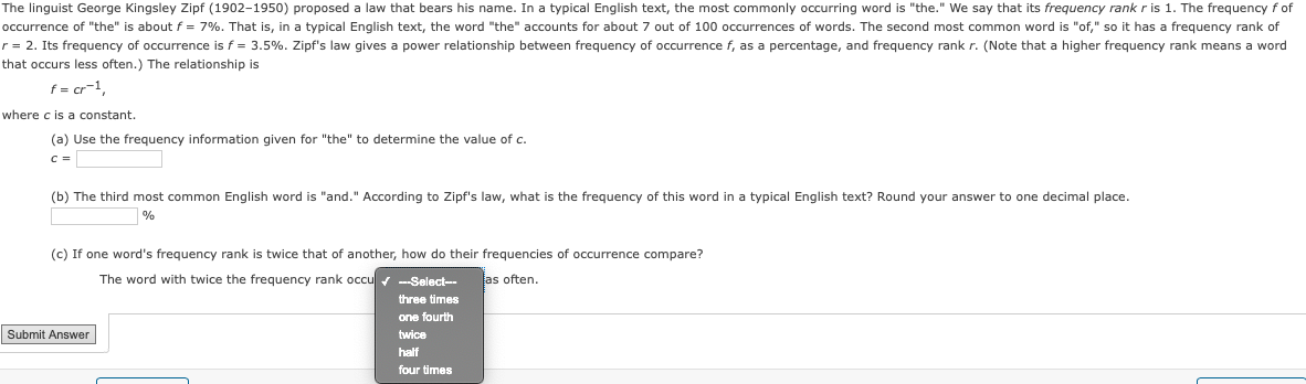 ### Zipf's Law in Linguistics

The linguist George Kingsley Zipf (1902–1950) proposed a law that bears his name. In a typical English text, the most commonly occurring word is "the." We say that its frequency rank \( r \) is 1. The frequency \( f \) of occurrence of "the" is about \( f = 7\% \). That is, in a typical English text, the word "the" accounts for about 7 out of 100 occurrences of words. The second most common word is "of," so it has a frequency rank of \( r = 2 \). Its frequency of occurrence is \( f = 3.5\% \). Zipf's law gives a power relationship between frequency of occurrence \( f \), as a percentage, and frequency rank \( r \). (Note that a higher frequency rank means a word that occurs less often.) The relationship is

\[ f = cr^{-1}, \]

where \( c \) is a constant.

#### Exercises:

1. **Use the frequency information given for "the" to determine the value of \( c \).**

   \[
   c = \_\_\_\_\_
   \]

2. **The third most common English word is "and." According to Zipf's law, what is the frequency of this word in a typical English text? Round your answer to one decimal place.**

   \[
   \_\_\_\_ \%
   \]

3. **If one word's frequency rank is twice that of another, how do their frequencies of occurrence compare?**

   The word with twice the frequency rank occurs:

   - [ ] three times
   - [ ] one fourth
   - [ ] twice
   - [ ] half
   - [ ] four times
   
   as often.

---

Submit Answer

---

In this text, there is no graph or diagram. Instead, the content focuses on understanding and applying Zipf's law to linguistic data, providing a clear mathematical relationship between word frequency and rank.