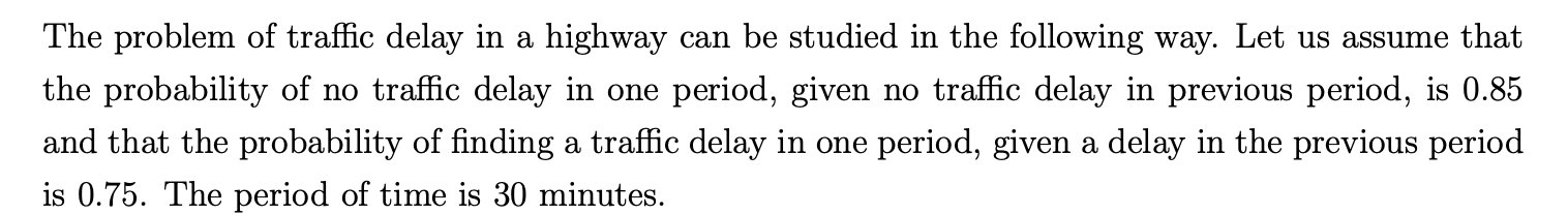 The problem of traffic delay in a highway can be studied in the following way. Let us assume that
the probability of no traffic delay in one period, given no traffic delay in previous period, is 0.85
and that the probability of finding a traffic delay in one period, given a delay in the previous period
is 0.75. The period of time is 30 minutes.
