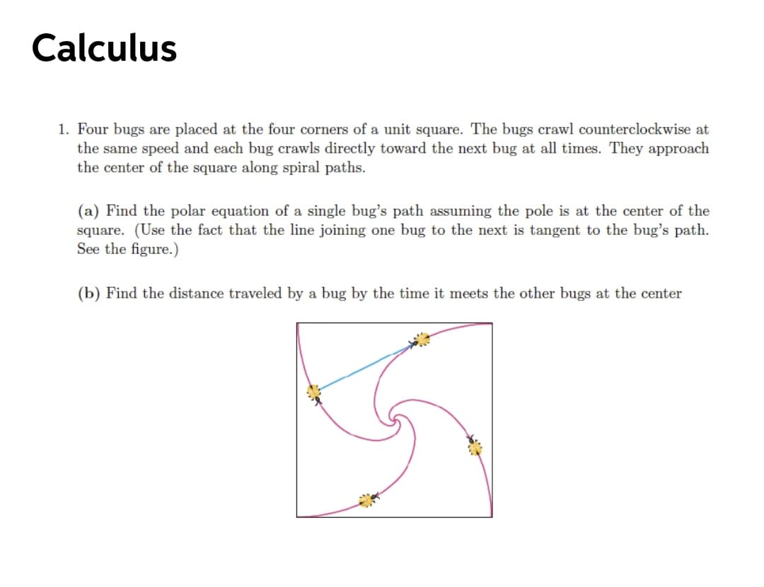 Calculus
1. Four bugs are placed at the four corners of a unit square. The bugs crawl counterclockwise at
the same speed and each bug crawls directly toward the next bug at all times. They approach
the center of the square along spiral paths.
(a) Find the polar equation of a single bug's path assuming the pole is at the center of the
square. (Use the fact that the line joining one bug to the next is tangent to the bug's path.
See the figure.)
(b) Find the distance traveled by a bug by the time it meets the other bugs at the center
