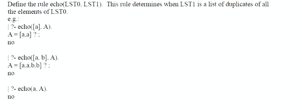 Define the rule echo(LST0. LST1). This rule determines when LST1 is a list of duplicates of all
the elements of LSTO.
e.g.:
|?- echo([a]. A).
A = [a.a] ? :
no
|?- echo([a, b]. A).
A = [a.a.b.b] ? :
no
|?- echo(a. A).
no