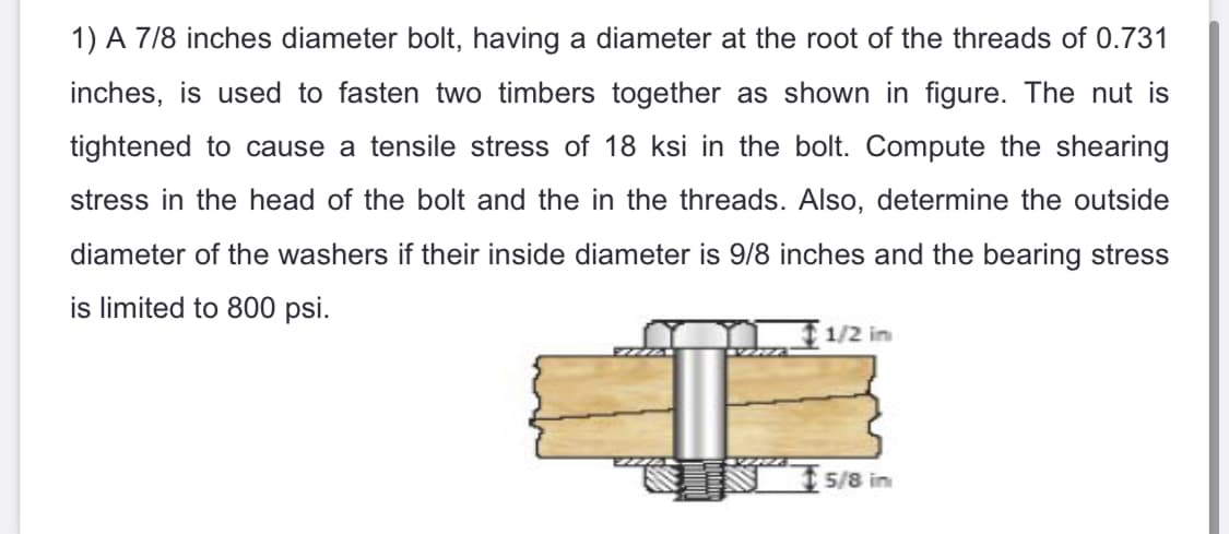 1) A 7/8 inches diameter bolt, having a diameter at the root of the threads of 0.731
inches, is used to fasten two timbers together as shown in figure. The nut is
tightened to cause a tensile stress of 18 ksi in the bolt. Compute the shearing
stress in the head of the bolt and the in the threads. Also, determine the outside
diameter of the washers if their inside diameter is 9/8 inches and the bearing stress
is limited to 800 psi.
1/2 in
5/8 in
