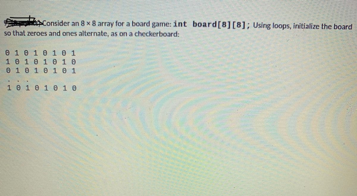 Consider an 8 x 8 array for a board game: int board[8][8]; Using loops, initialize the board
so that zeroes and ones alternate, as on a checkerboard:
0 101 010 1
101010 10
0 101 0101
10101 010
