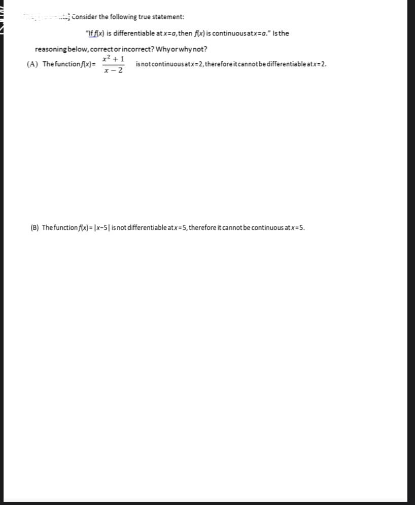 .. Consider the following true statement:
"If fix) is differentiable at x=a, then flx) is continuous atx=a." Is the
reasoning below, correct or incorrect? Whyor why not?
x2 + 1
(A) Thefunctionf(x)=
isnotcontinuousatx=2, therefore itcannotbe differentiable atx=2.
x- 2
(B) The function f(x) = |x-5| isnot differentiable atx=5, therefore it cannot be continuous at x=5.
