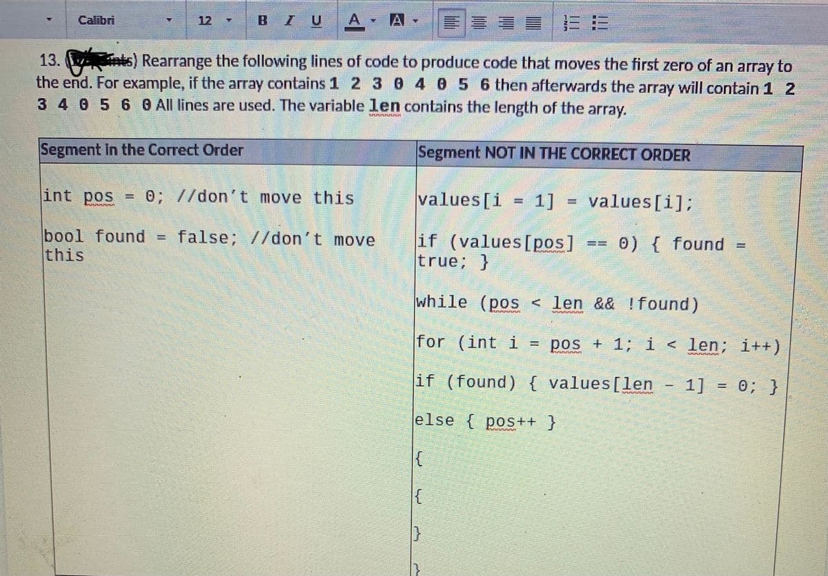 A.
|三三
Calibri
12
BIU
13. nts) Rearrange the following lines of code to produce code that moves the first zero of an array to
the end. For example, if the array contains 1 2 30 4 0 5 6 then afterwards the array will contain 1 2
3 4 0 5 6 G All lines are used. The variable len contains the length of the array.
Segment in the Correct Order
Segment NOT IN THE CORRECT ORDER
int pos
0; //don't move this
values[i
1]
values [i];
bool found
this
false; //don't move
if (values[pos]
true; }
0) { found
while (pos < len && !found)
for (int i
pos + 1; i < len; i++)
%3D
if (found) { values[len - 1]
= 0; }
else { pos++ }
