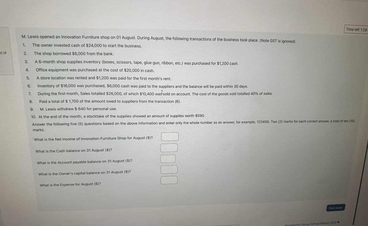 1.
M. Lewis opened an Innovation Furniture shop on 01 August. During August, the following transactions of the business took place. (Note GST is ignored).
The owner invested cash of $24,000 to start the business.
ut of
2.
The shop borrowed $6,000 from the bank.
3.
A 6-month shop supplies inventory (boxes, scissors, tape, glue gun, ribbon, etc.) was purchased for $1,200 cash.
4.
Office equipment was purchased at the cost of $20,000 in cash.
5.
A store location was rented and $1,200 was paid for the first month's rent.
6.
Inventory of $16,000 was purchased, $6,000 cash was paid to the suppliers and the balance will be paid within 30 days.
7.
During the first month, Sales totalled $26,000, of which $10,400 was sold on account. The cost of the goods sold totalled 40% of sales.
8.
Paid a total of $ 1,700 of the amount owed to suppliers from the transaction (6).
9.
M. Lewis withdrew $ 640 for personal use.
Time left 1:28:
10. At the end of the month, a stocktake of the supplies showed an amount of supplies worth $590.
Answer the following five (5) questions based on the above information and enter only the whole number as an answer, for example, 123456. Two (2) marks for each correct answer, a total of ten (10)
marks.
What is the Net income of Innovation Furniture Shop for August ($)?
What is the Cash balance on 31 August ($)?
What is the Account payable balance on 31 August ($)?
What is the Owner's capital balance on 31 August ($)?
What is the Expense for August ($)?
00000
Next page
Woolworths Group Annual Report 2020 ►