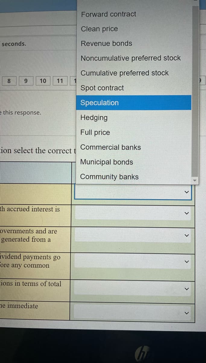 Forward contract
Clean price
seconds.
Revenue bonds
Noncumulative preferred stock
Cumulative preferred stock
6.
10
11
Spot contract
Speculation
e this response.
Hedging
Full price
ion select the correct t
Commercial banks
Municipal bonds
Community banks
th accrued interest is
overnments and are
generated from a
ividend payments go
ore any common
ions in terms of total
ne immediate
