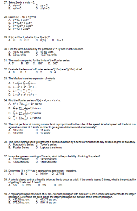 27. Solve 2xydx + xPdy = 0.
A xy = C
B. xy = C
C. xy = C
D. xy = C
28. Solve (D: - 40 +4)y = 0
A y=C, +Ce
C. y= Cie+ Caxe
D. y=C + Caxe
20. If fix) = 7* + 1. what is f(x + 1)- fix)?
A B. 7.*1
c. 6(7-)
D. 7-1
30. Find the area bounded by the parabola x = By and its latus rectum.
A 10.67 sq. units
B. 32 sq. units
C. 48 sg. units
D. 16.67 sq units
31. The maximum period for the limits of the Fourier series
A. O°
32 Evaluate the terms of a Fourier series ej10mt) + e^(-j10mt) at t=1.
A O B. 1 C. 2
33. The Macdaurin series expansion of i
A 1-+-+.
B. 1-+*-r +-
C. 1++++
В. ФО С. 180°
D. 360°
D. 4
14
2 41
D. 1+x+*
34. Find the Fourier series of f(x) = x°, -T<x<T.
A n + E-1)" cos nx
B. + E-1)* sin nx
c. + E-1)* cos nx
D. + E-1)* sin nx
35. The cost per hour of running a motor boat is proportional to the cube of the speed. At what speed will the boat run
against a current of 8 km/hr in order to go a given distance most economically?
A 10 km/hr
B. 13 km/hr
C. 11 km/hr
D. 12 kmhr
36. This is the method used to represent a periodic function by a series of sinusoids to any desired degree of accuracy.
A Maciaurin's Series C. Taylor's series
B. Fourier Series
D. Laplace transfoms
37. In a poker game consisting of 5 cards, what is the probability of holding 5 spades?
C. 1479/2508060
D. 1584/2508960
A 1287/2508060
B. 1376/25e8960
38. Determine (1+ ny as n approaches zero n non - negative.
A 1 B. O
c. infinity D. 27183
30. A.coin is biased so that a head is twice as like to occur as a tail. If the coin is tossed 3 times, what is the probabity
of getting 2 tails and 1 head?
A 13 B. 27
C. 29
D. 5/8
40. A regular pentagon has sides of 20 cm. An inner pentagon with sides of 10 cm is inside and concentric to the larger
pentagon. Determine the area inside the larger pentagon but outside of the smaller pentagon.
A 430.70 sq. cm.
B. 573.26 sq. cm.
C. 473.77 sq. cm.
D. 516.14 sq. cm
