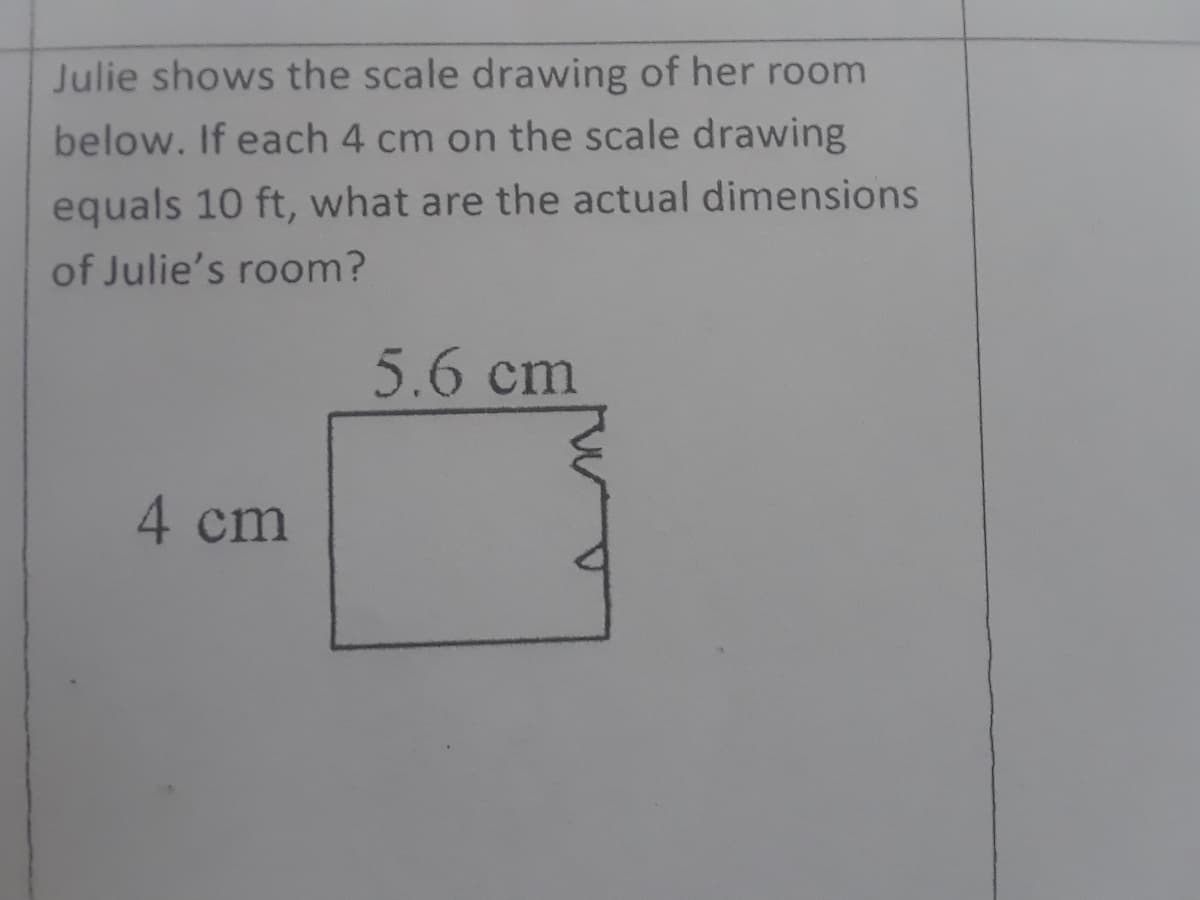 Julie shows the scale drawing of her room
below. If each 4 cm on the scale drawing
equals 10 ft, what are the actual dimensions
of Julie's room?
5.6 cm
4 cm
