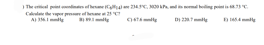 ) The critical point coordinates of hexane (C6H14) are 234.5°C, 3020 kPa, and its normal boiling point is 68.73 °C.
Calculate the vapor pressure of hexane at 25 °C?
A) 356.1 mmHg
B) 89.1 mmHg
C) 67.6 mmHg
D) 220.7 mmHg
E) 165.4 mmHg