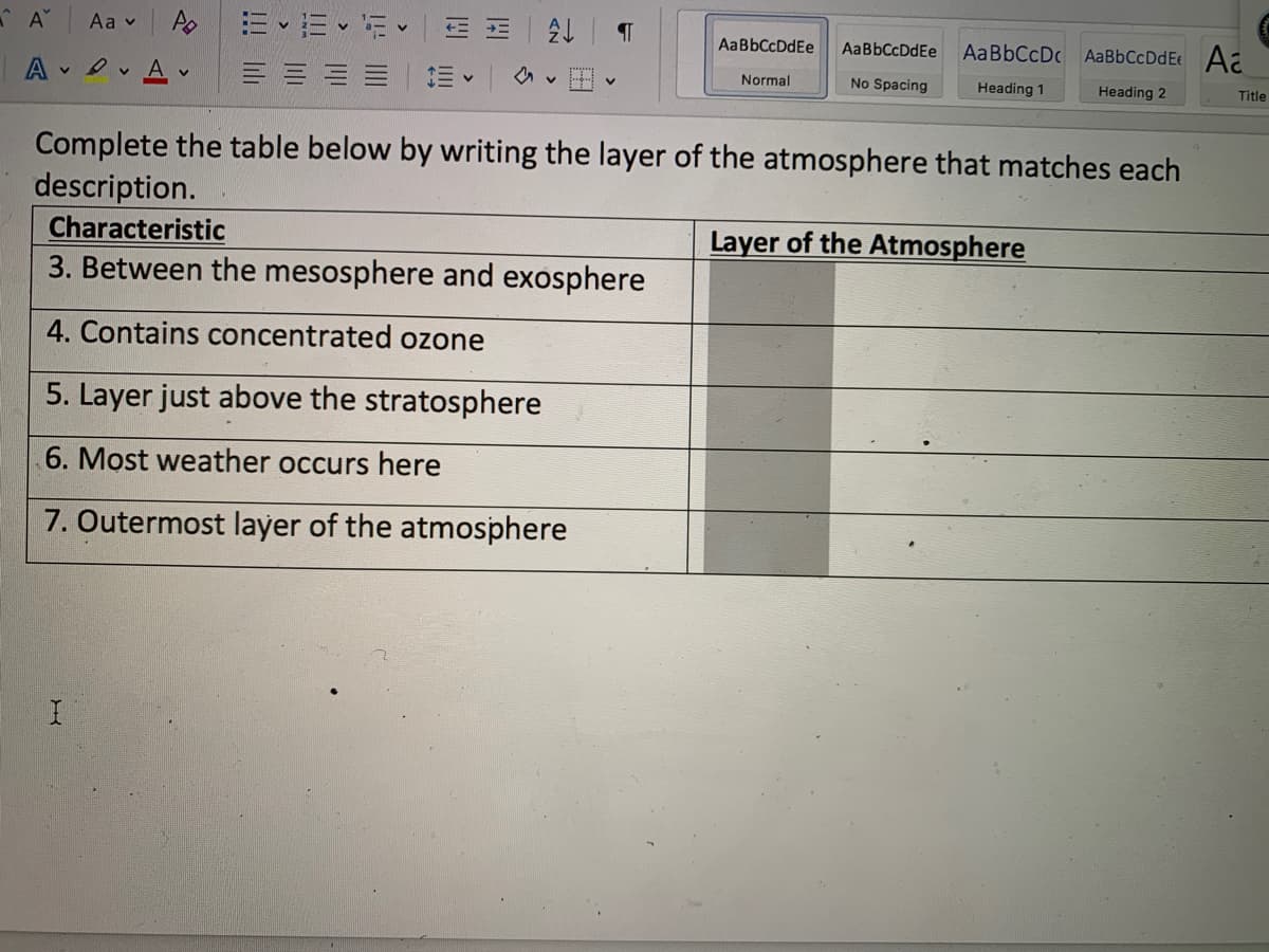 A EE E E E
Aa v
AaBbCcDdEe
AaBbCcDdEe
AaBbCcDc AaBbCcDdE Aa
A D Av
Normal
No Spacing
Heading 1
Heading 2
Title
Complete the table below by writing the layer of the atmosphere that matches each
description.
Characteristic
3. Between the mesosphere and exosphere
Layer of the Atmosphere
4. Contains concentrated ozone
5. Layer just above the stratosphere
6. Most weather occurs here
7. Outermost layer of the atmosphere
