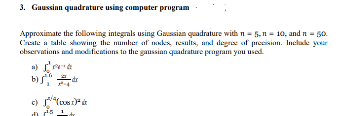 3. Gaussian quadrature using computer program
Approximate the following integrals using Gaussian quadrature with n = 5, n = 10, and n = 50.
Create a table showing the number of nodes, results, and degree of precision. Include your
observations and modifications to the gaussian quadrature program you used.
a) ²x²e- dx
b) √
c)
1.6
1
1.5
2X
24 dx
4(cos x)² dx
1
dr