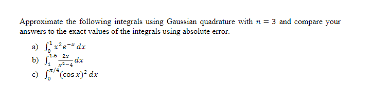 Approximate the following integrals using Gaussian quadrature with n = 3 and compare your
answers to the exact values of the integrals using absolute error.
a) ²x²e-* dx
b) √1¹6 2x dx
x2-4
c) *(cos x)² dx