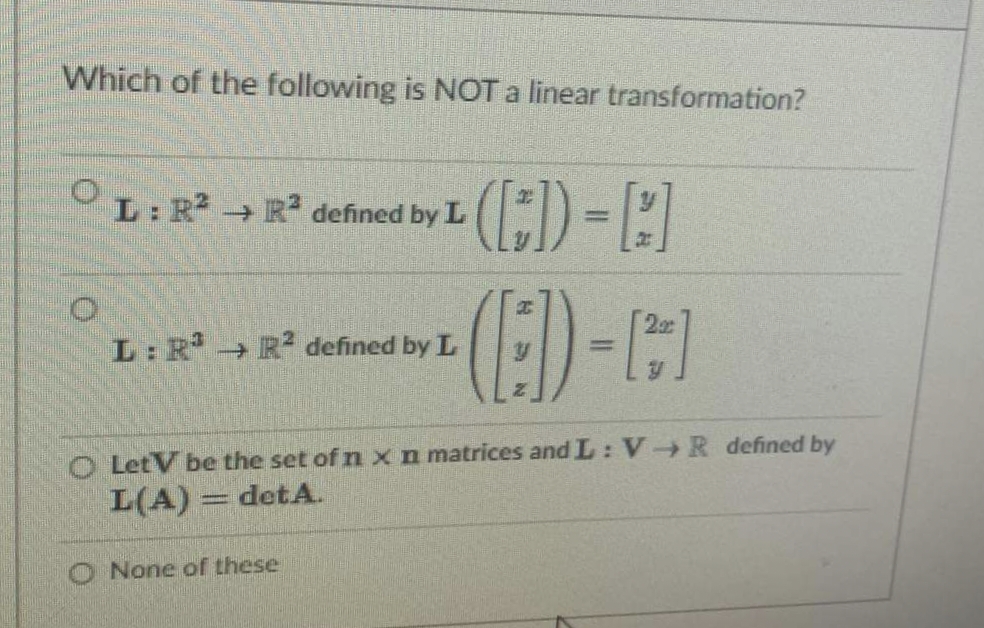 Which of the following is NOT a linear transformation?
L: R
+ R defined by L
(E)-C)
L: R R defined by L
%3D
O LetV be the set of nxn matrices and L: V-R defined by
L(A)
det A.
O None ofr these
