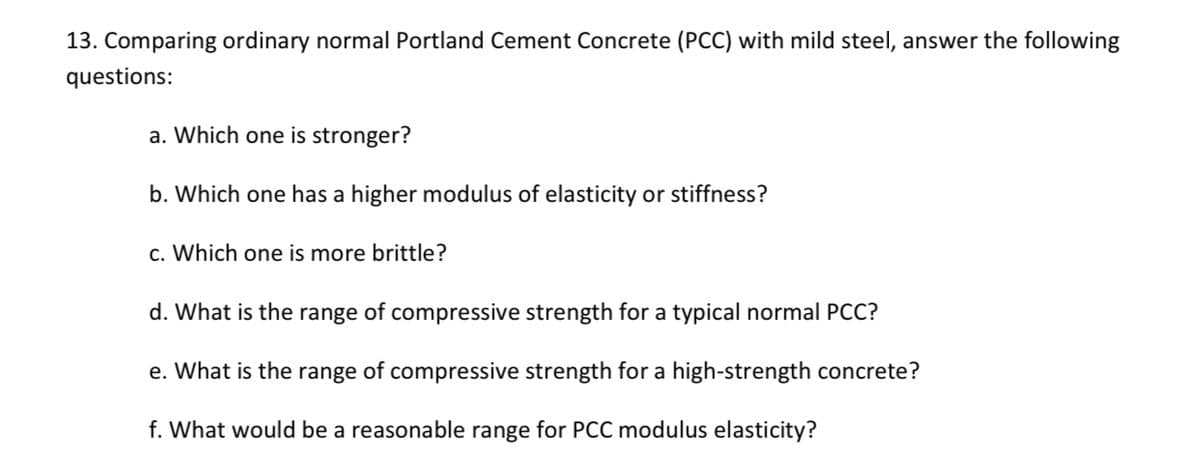 13. Comparing ordinary normal Portland Cement Concrete (PCC) with mild steel, answer the following
questions:
a. Which one is stronger?
b. Which one has a higher modulus of elasticity or stiffness?
c. Which one is more brittle?
d. What is the range of compressive strength for a typical normal PCC?
e. What is the range of compressive strength for a high-strength concrete?
f. What would be a reasonable range for PCC modulus elasticity?
