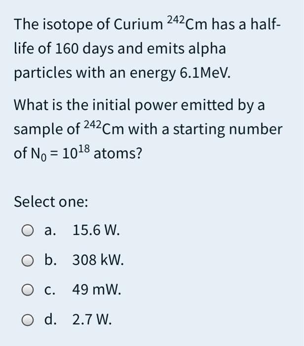 The isotope of Curium 242Cm has a half-
life of 160 days and emits alpha
particles with an energy 6.1MEV.
What is the initial power emitted by a
sample of 242Cm with a starting number
of No = 1018 atoms?
Select one:
а. 15.6 W.
b. 308 kW.
С.
49 mW.
O d. 2.7 W.
