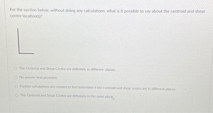 For the section below, without doing any calculations, what is it possible to say about the centroid and shear
centre location(s)?
O The Centroid and Shear Centre are definitely in different places.
O No answer text provided.
O Further calculations are needed to find determine if the centroid and shear centre are in different places.
O The Centroid and Shear Centre are definitely in the same place
