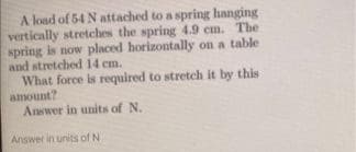 A load of 54 N attached to a spring hanging
vertically stretches the spring 4.9 cm. The
spring is now placed horizontally on a table
and stretched 14 cm.
What force is required to stretch it by this
amount?
Answer in units of N.
Answer in units of N
