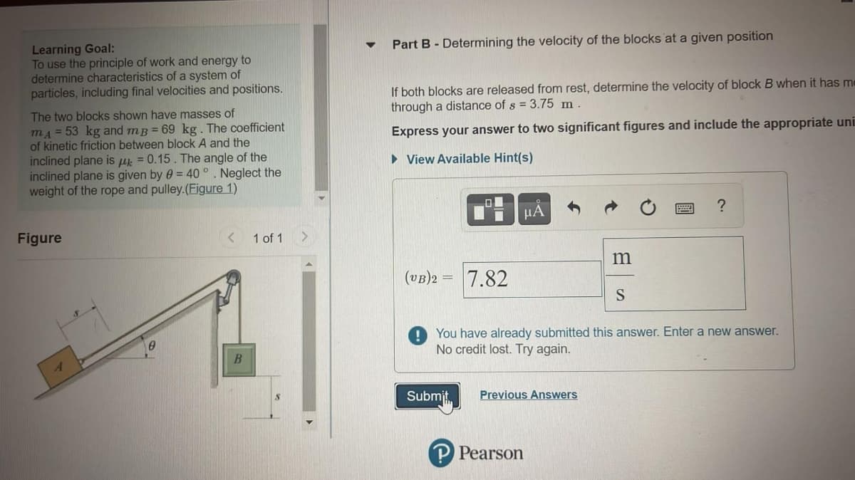 Part B - Determining the velocity of the blocks at a given position
Learning Goal:
To use the principle of work and energy to
determine characteristics of a system of
particles, including final velocities and positions.
If both blocks are released from rest, determine the velocity of block B when it has me
through a distance of s = 3.75 m .
The two blocks shown have masses of
mA = 53 kg and mB = 69 kg. The coefficient
of kinetic friction between block A and the
inclined plane is u = 0.15. The angle of the
inclined plane is given by 0 = 40 °. Neglect the
weight of the rope and pulley.(Figure 1)
Express your answer to two significant figures and include the appropriate uni
• View Available Hint(s)
?
μΑ
Figure
< 1 of 1
m
(VB)2 =
7.82
You have already submitted this answer. Enter a new answer.
No credit lost. Try again.
Submit,
Previous Answers
Pearson
