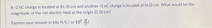 A-2 nC charge is located at (0,-3) cm and another -3 nC charge is located at (4,0) cm. What would be the
magnitude of the net electric field at the origin (0, O) cm?
Express your answer in kilo N/C (or 10³ N)
