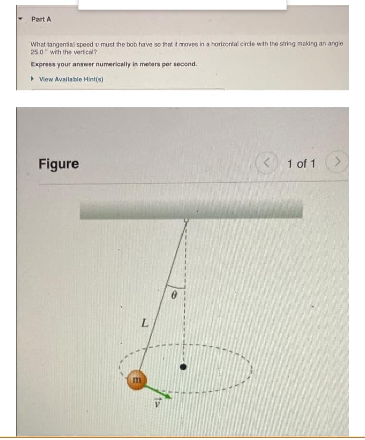 Part A
What tangential speed v must the bob have so that it moves in a horizontal circle with the string making an angle
25.0° with the vertical?
Express your answer numerically in meters per second.
• View Available Hint(s)
Figure
1 of 1
