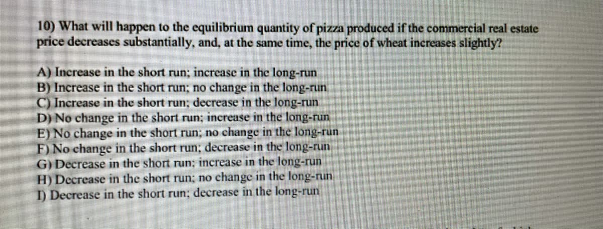 **Question 10:**

**What will happen to the equilibrium quantity of pizza produced if the commercial real estate price decreases substantially, and, at the same time, the price of wheat increases slightly?**

**Possible multiple-choice answers:**

A) Increase in the short run; increase in the long run

B) Increase in the short run; no change in the long run

C) Increase in the short run; decrease in the long run

D) No change in the short run; increase in the long run

E) No change in the short run; no change in the long run

F) No change in the short run; decrease in the long run

G) Decrease in the short run; increase in the long run

H) Decrease in the short run; no change in the long run

I) Decrease in the short run; decrease in the long run