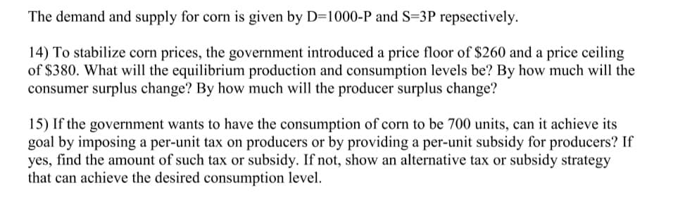 ### Understanding Market Equilibrium and Government Interventions in the Corn Market

#### Demand and Supply Equations
The demand (D) and supply (S) for corn are characterized by the following equations:
- **Demand:** \( D = 1000 - P \)
- **Supply:** \( S = 3P \)
Where \( P \) is the price.

#### Problem 14: Price Controls and Market Outcomes
The government introduces:
- **Price Floor:** $260
- **Price Ceiling:** $380

**Objective: Determine Equilibrium Production, Consumption, and Changes in Surplus**

**Step-by-Step Solution:**

1. **Find Equilibrium Without Government Intervention:**
   \[
   1000 - P = 3P
   \]
   \[
   1000 = 4P
   \]
   \[
   P = 250
   \]
   \[
   D = 1000 - 250 = 750
   \]
   The equilibrium price is $250, and the equilibrium quantity is 750 units.

2. **Effect of Price Floor ($260):**
   - At \( P = 260 \):
     \[
     D = 1000 - 260 = 740
     \]
     \[
     S = 3 \times 260 = 780
     \]
   The quantity demanded will be 740 units and the quantity supplied will be 780 units. There is a surplus of 40 units.

3. **Effect of Price Ceiling ($380):**
   - At \( P = 380 \):
     \[
     D = 1000 - 380 = 620
     \]
     \[
     S = 3 \times 380 = 1140
     \]
   The quantity demanded will be 620 units and the quantity supplied will be 1140 units. There is a surplus of 520 units.

**Consumer and Producer Surplus Changes:**
- Changes in consumer and producer surplus depend on areas under the demand and supply curves adjusted for price floors and ceilings. Detailed graphical analysis is required to compute exact changes which are typically demonstrated through integration or geometric calculations.

---

#### Problem 15: Achieving Desired Consumption with Tax/Subsidy

**Objective: Ensure Consumption is 700 Units**

**Options:**
1. **Per-Unit Tax on Producers:**
2. **Per-Unit Subsidy for Producers:**
