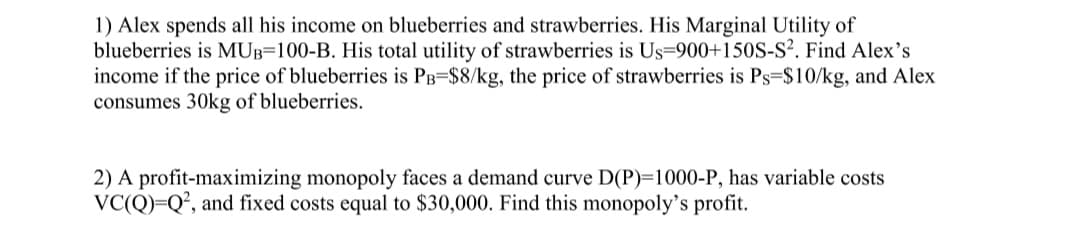 **Microeconomics Problem Set**

1) Alex spends all his income on blueberries and strawberries. His Marginal Utility of blueberries is \( MU_B = 100 - B \). His total utility of strawberries is \( U_S = 900 + 150S - S^2 \). Find Alex's income if the price of blueberries is \( P_B = $8/\text{kg} \), the price of strawberries is \( P_S = $10/\text{kg} \), and Alex consumes 30kg of blueberries.

2) A profit-maximizing monopoly faces a demand curve \( D(P) = 1000 - P \), has variable costs \( VC(Q) = Q^2 \), and fixed costs equal to $30,000. Find this monopoly’s profit.

**Explanation of Formulas and Variables:**

1) **Alex's Consumption and Income Calculation:**
   - **Marginal Utility (MU) of Blueberries:** The marginal utility function for blueberries is given by \( MU_B = 100 - B \), where \( B \) represents the quantity of blueberries in kg.
   - **Total Utility (U) of Strawberries:** The total utility function for strawberries is given by \( U_S = 900 + 150S - S^2 \), where \( S \) represents the quantity of strawberries in kg.
   - **Prices:** The price of blueberries (\( P_B \)) is $8 per kg, and the price of strawberries (\( P_S \)) is $10 per kg.
   - **Consumption:** Alex consumes 30 kg of blueberries.

2) **Monopoly's Profit Maximization:**
   - **Demand Curve (D):** The demand curve faced by the monopoly is given by \( D(P) = 1000 - P \), where \( P \) is the price level.
   - **Variable Costs (VC):** The variable cost function is \( VC(Q) = Q^2 \), where \( Q \) is the quantity produced.
   - **Fixed Costs:** The fixed costs are equal to $30,000.
   - **Objective:** Determine the monopoly’s profit.

**Further Steps to Solve Problems:**

1) **For Alex’s Income:**
   - Determine the cost of blueberries Alex consumes:
     \[
     \text{Cost of Blueberries} = P_B \times \text{Quantity of Blueberries} = 8 \times 30